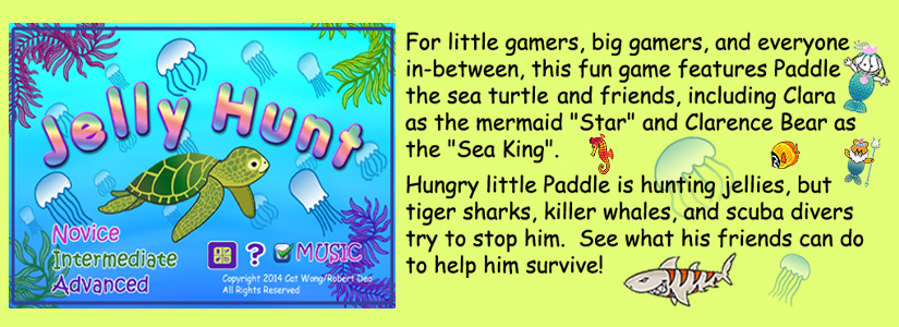 childrens app :  Paddle the Sea Turtle and friends, including Clara  as the mermaid Star, and Clarence Bear as the Sea King. -- Hungry little Paddle is hunting jellies, butg tiger sharks , Killer whales, and scuba divers try to stop him .  See what his friends can do to help him survivie.  Game  has 3 levels :   Novice, Intermediate and Advanced .   availabe for Apple and Android phones from Apple iTunes, and Amazon - click on links for more info below